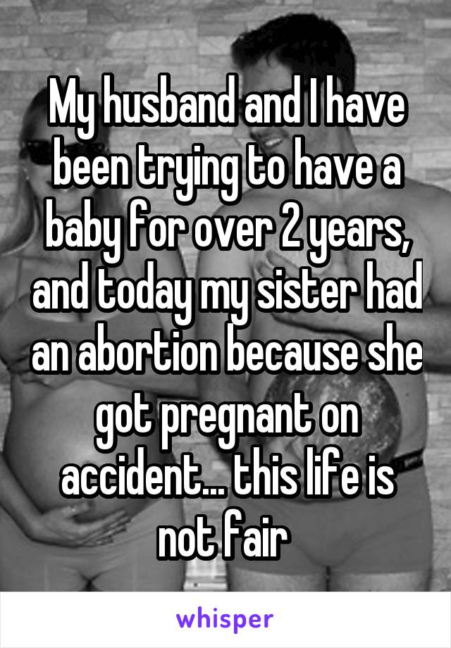 My husband and I have been trying to have a baby for over 2 years, and today my sister had an abortion because she got pregnant on accident... this life is not fair 
