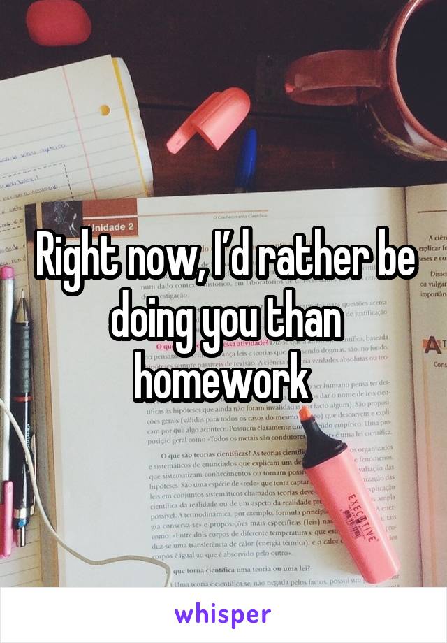 Right now, I’d rather be doing you than homework 