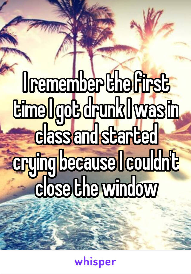 I remember the first time I got drunk I was in class and started crying because I couldn't close the window