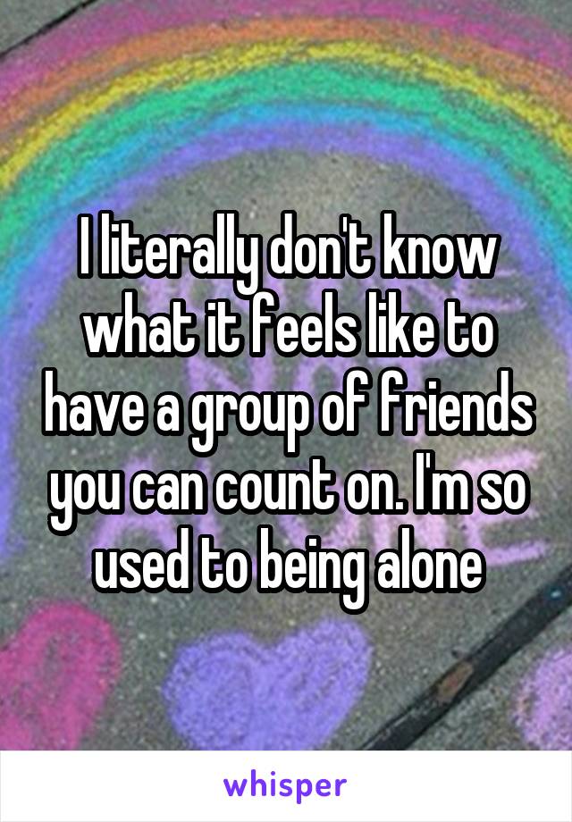 I literally don't know what it feels like to have a group of friends you can count on. I'm so used to being alone