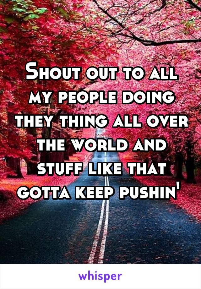 Shout out to all my people doing they thing all over the world and stuff like that gotta keep pushin' 
