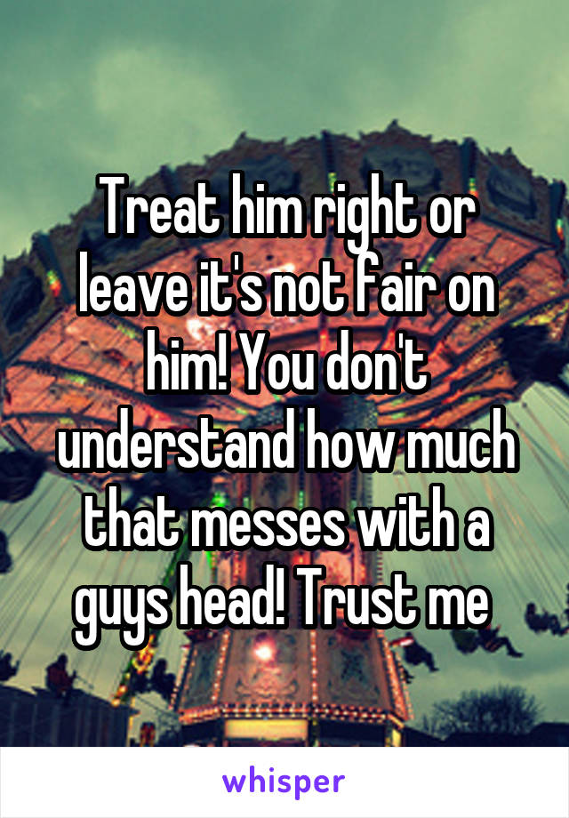 Treat him right or leave it's not fair on him! You don't understand how much that messes with a guys head! Trust me 