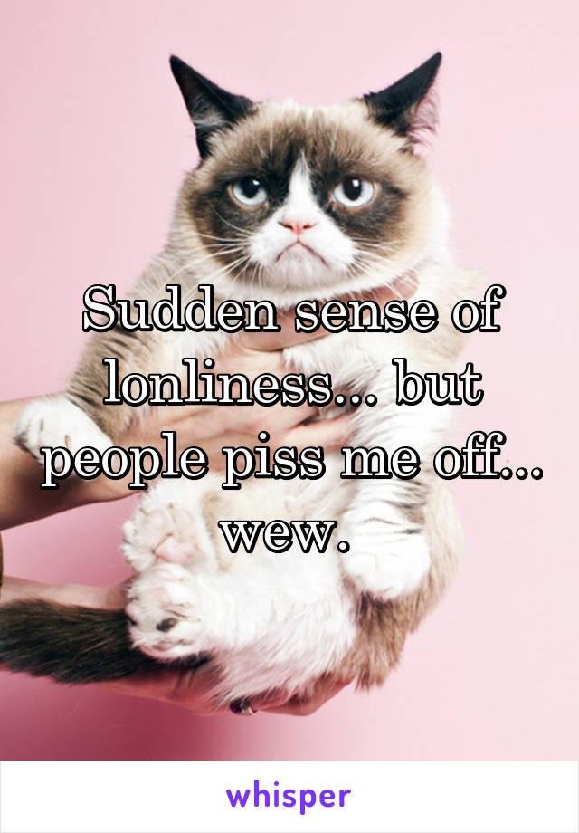 Sudden sense of lonliness... but people piss me off... wew. 