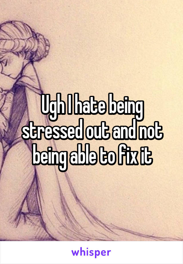 Ugh I hate being stressed out and not being able to fix it