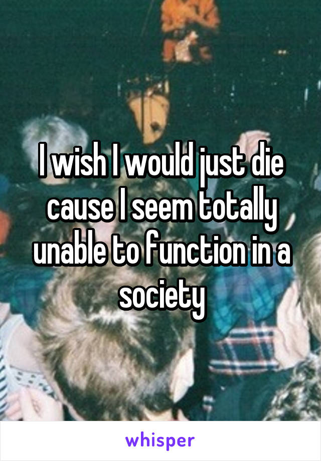 I wish I would just die cause I seem totally unable to function in a society