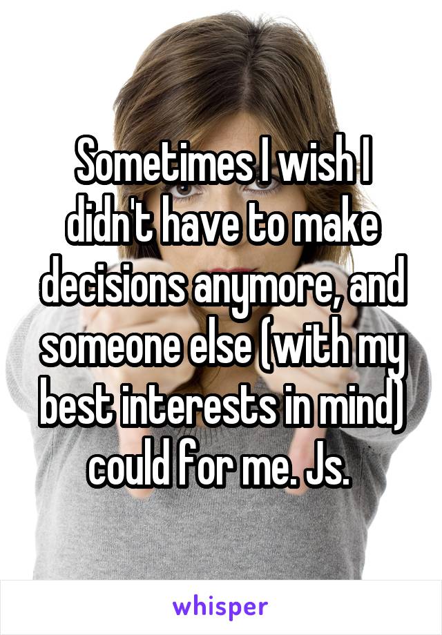Sometimes I wish I didn't have to make decisions anymore, and someone else (with my best interests in mind) could for me. Js. 