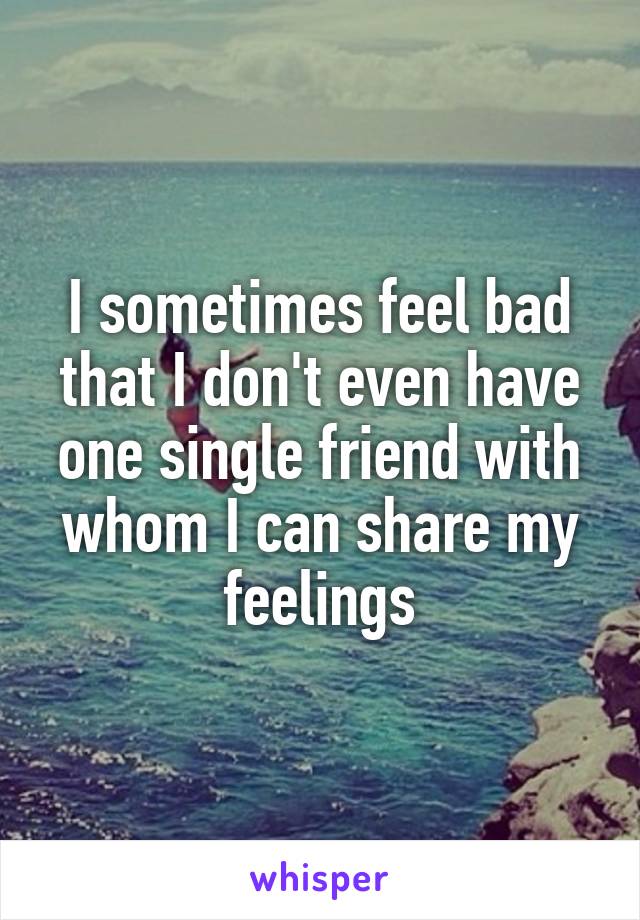 I sometimes feel bad that I don't even have one single friend with whom I can share my feelings