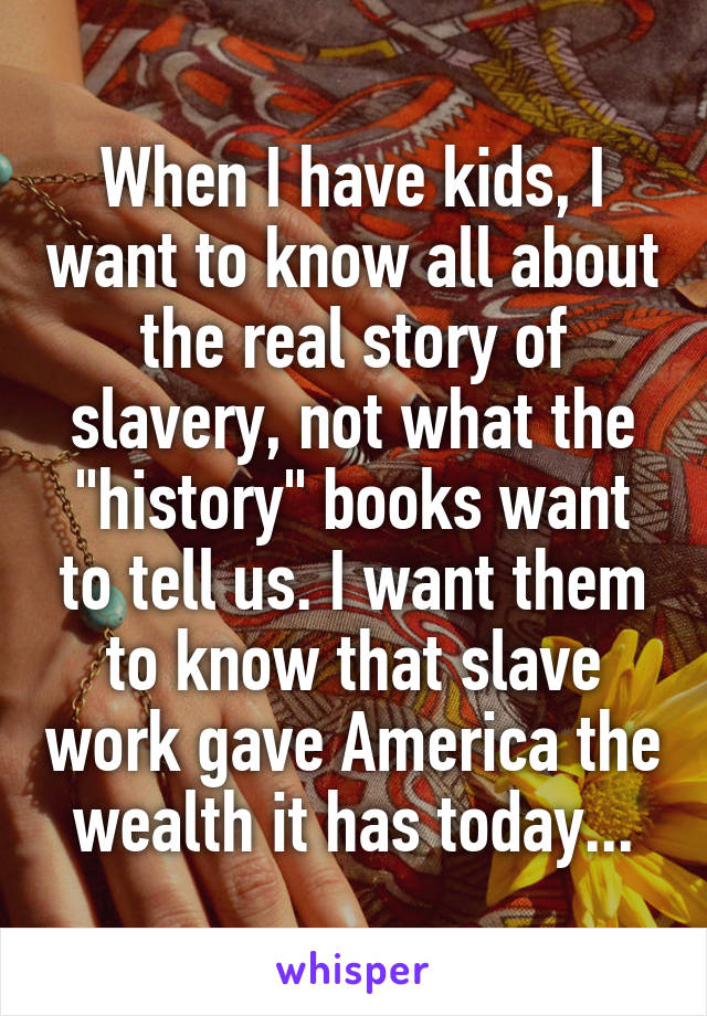 When I have kids, I want to know all about the real story of slavery, not what the "history" books want to tell us. I want them to know that slave work gave America the wealth it has today...