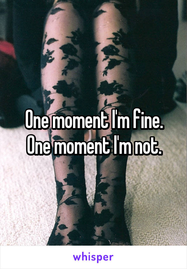 One moment I'm fine. One moment I'm not.