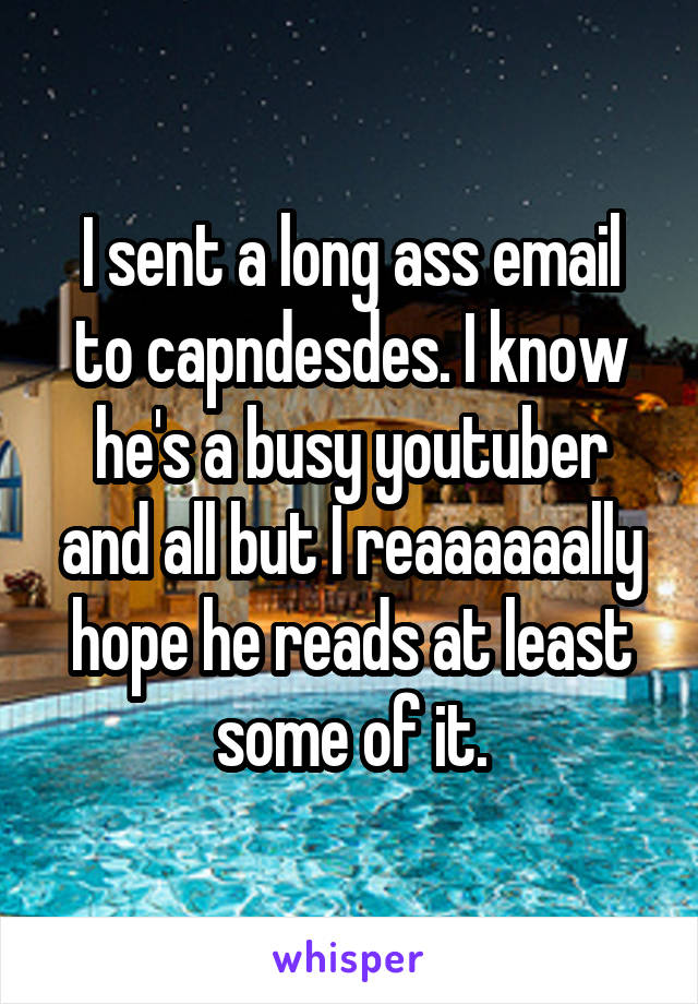 I sent a long ass email to capndesdes. I know he's a busy youtuber and all but I reaaaaaally hope he reads at least some of it.