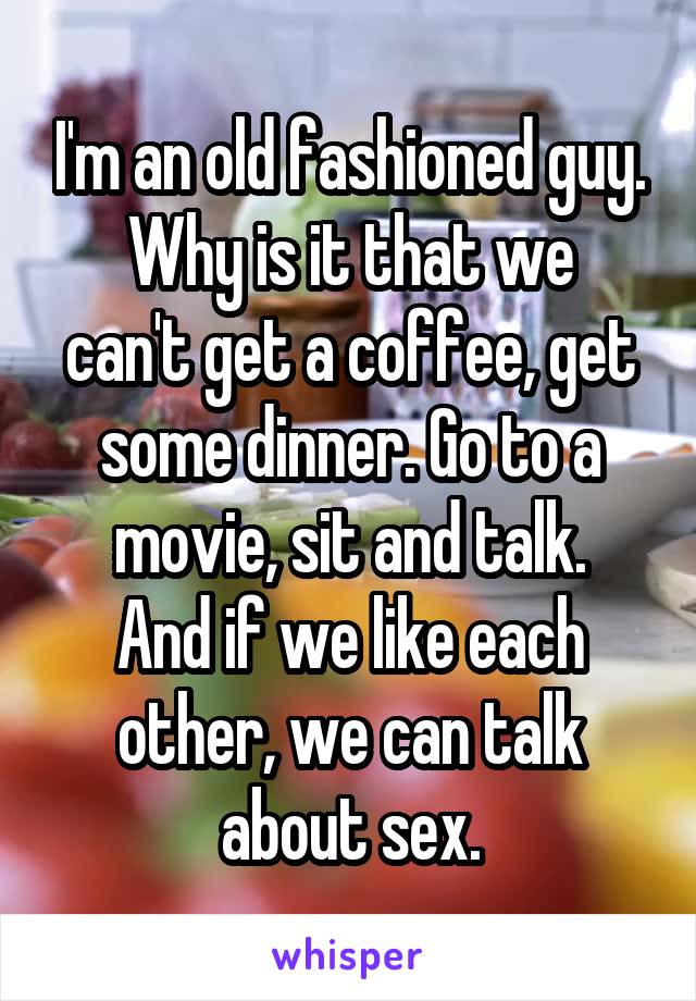 I'm an old fashioned guy.
Why is it that we can't get a coffee, get some dinner. Go to a movie, sit and talk.
And if we like each other, we can talk about sex.