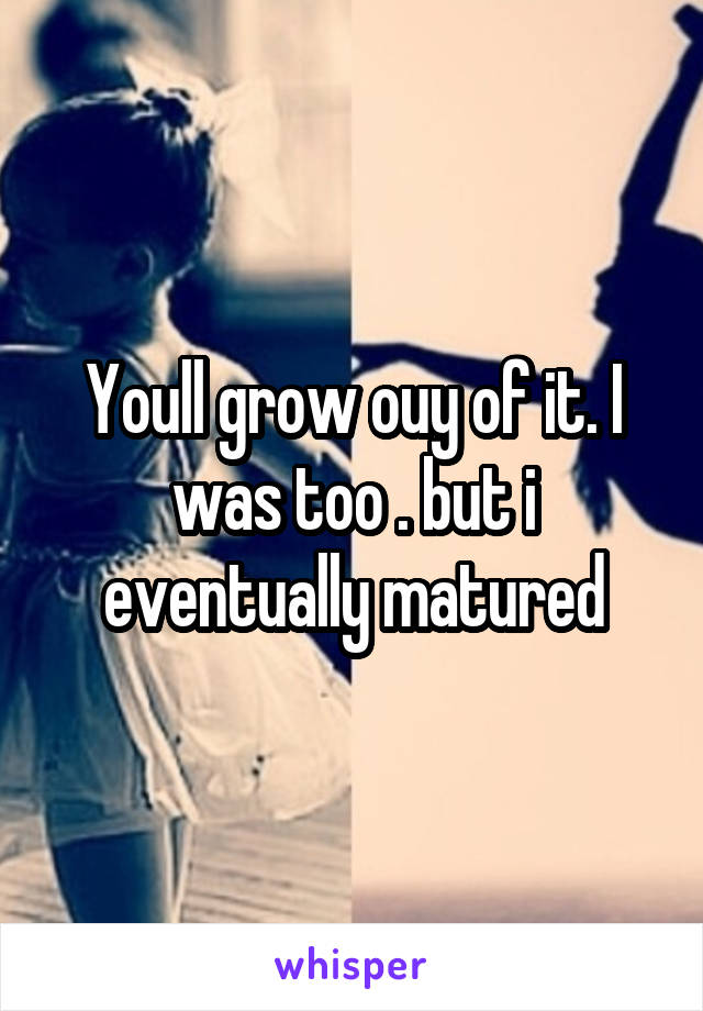 Youll grow ouy of it. I was too . but i eventually matured