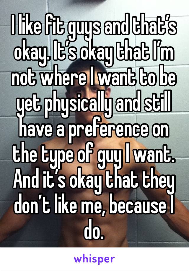 I like fit guys and that’s okay. It’s okay that I’m not where I want to be yet physically and still have a preference on the type of guy I want. And it’s okay that they don’t like me, because I do. 