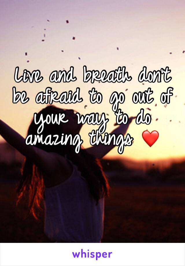 Live and breath don’t be afraid to go out of your way to do amazing things ❤️