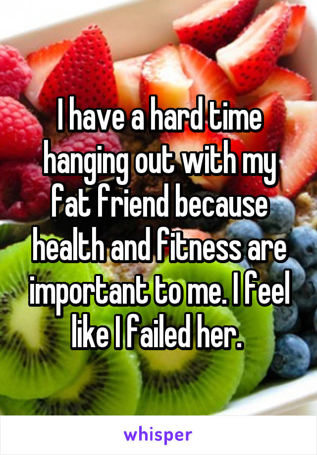 I have a hard time hanging out with my fat friend because health and fitness are important to me. I feel like I failed her. 