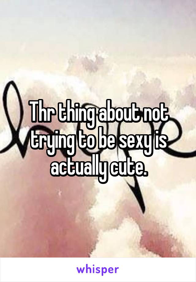 Thr thing about not trying to be sexy is actually cute.