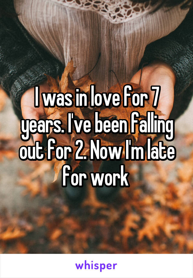 I was in love for 7 years. I've been falling out for 2. Now I'm late for work 