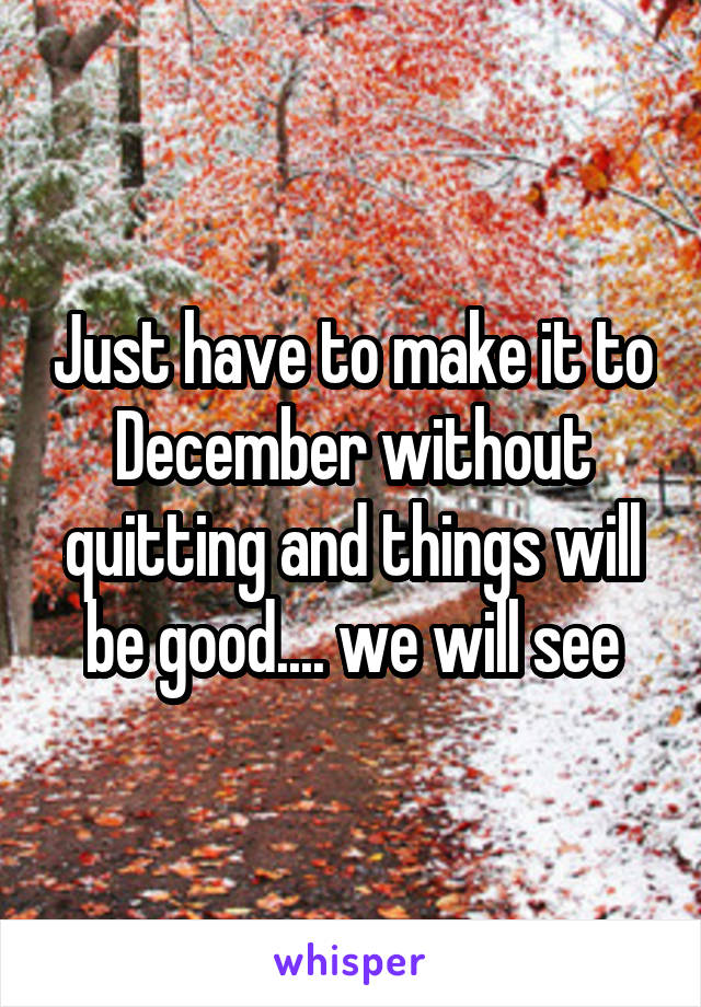 Just have to make it to December without quitting and things will be good.... we will see