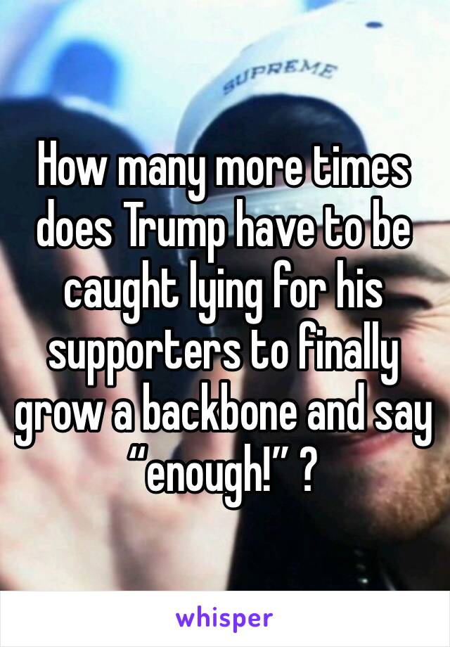 How many more times does Trump have to be caught lying for his supporters to finally grow a backbone and say “enough!” ? 