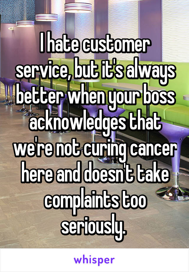 I hate customer service, but it's always better when your boss acknowledges that we're not curing cancer here and doesn't take complaints too seriously. 
