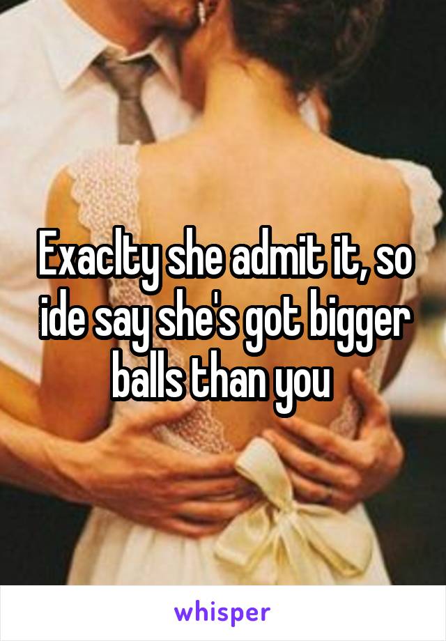 Exaclty she admit it, so ide say she's got bigger balls than you 