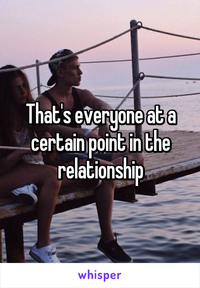 That's everyone at a certain point in the relationship
