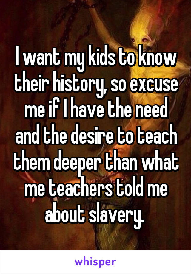 I want my kids to know their history, so excuse me if I have the need and the desire to teach them deeper than what me teachers told me about slavery. 