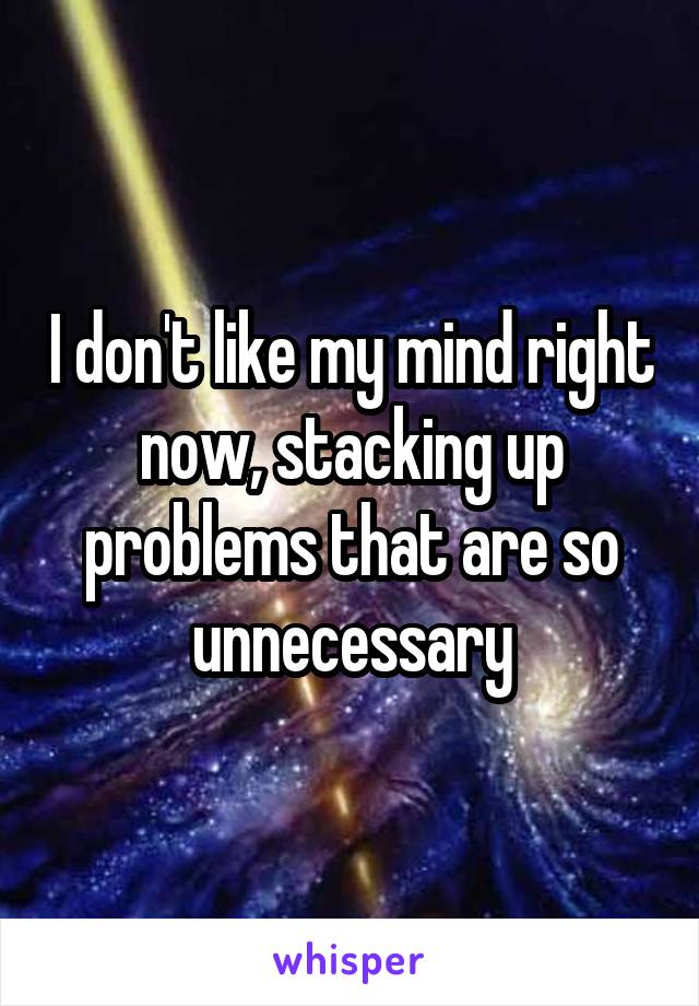 I don't like my mind right now, stacking up problems that are so unnecessary