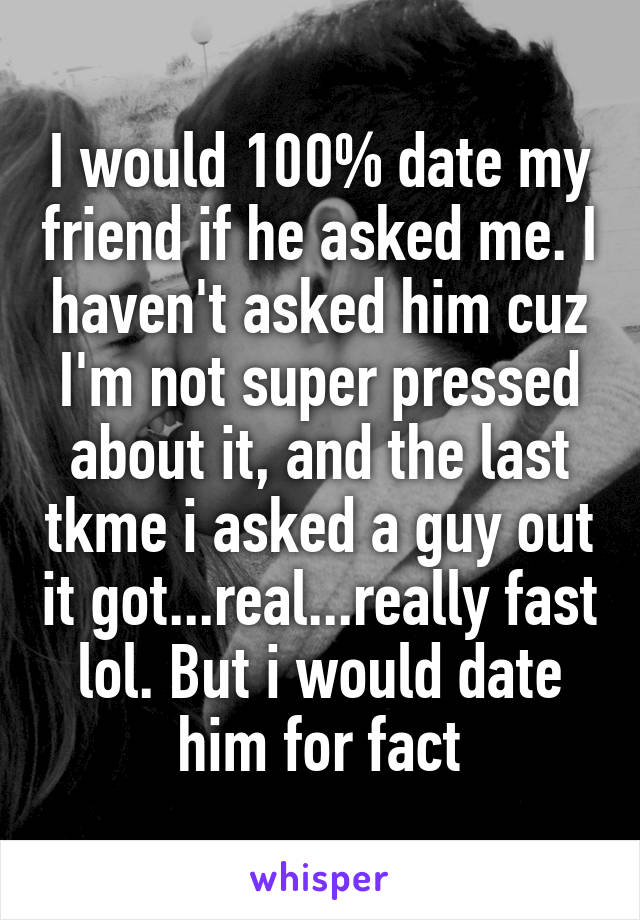 I would 100% date my friend if he asked me. I haven't asked him cuz I'm not super pressed about it, and the last tkme i asked a guy out it got...real...really fast lol. But i would date him for fact