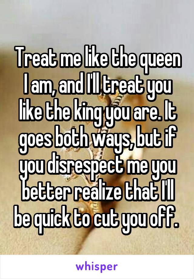 Treat me like the queen I am, and I'll treat you like the king you are. It goes both ways, but if you disrespect me you better realize that I'll be quick to cut you off. 