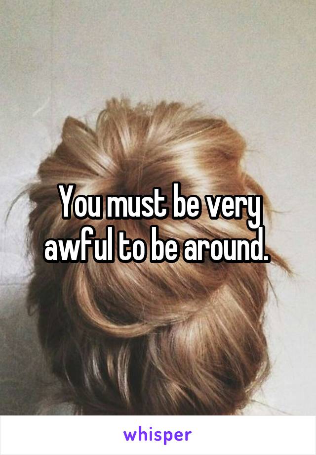 You must be very awful to be around. 
