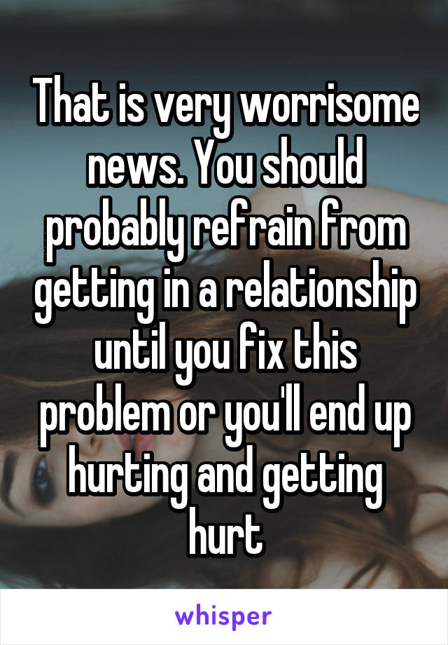 That is very worrisome news. You should probably refrain from getting in a relationship until you fix this problem or you'll end up hurting and getting hurt
