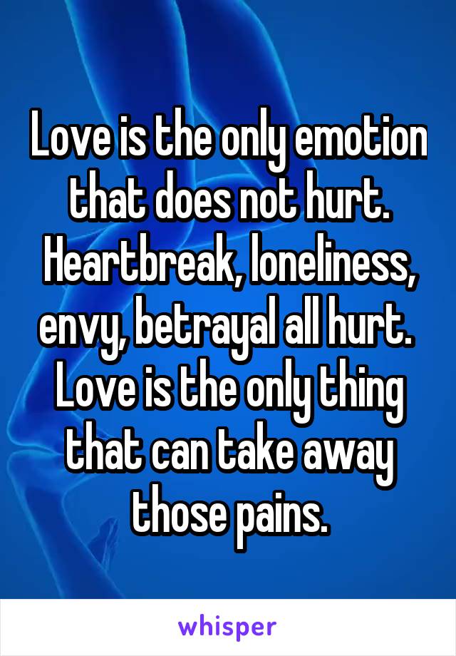 Love is the only emotion that does not hurt.
Heartbreak, loneliness, envy, betrayal all hurt. 
Love is the only thing that can take away those pains.