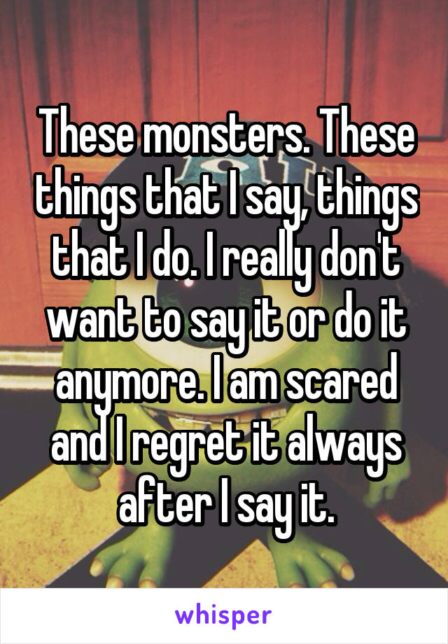 These monsters. These things that I say, things that I do. I really don't want to say it or do it anymore. I am scared and I regret it always after I say it.