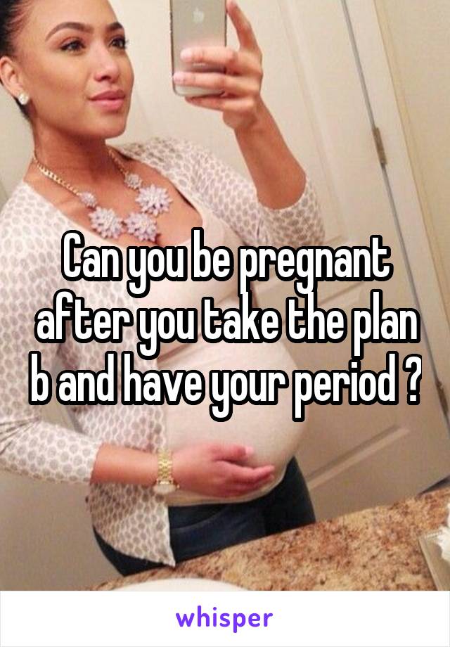 Can you be pregnant after you take the plan b and have your period ?