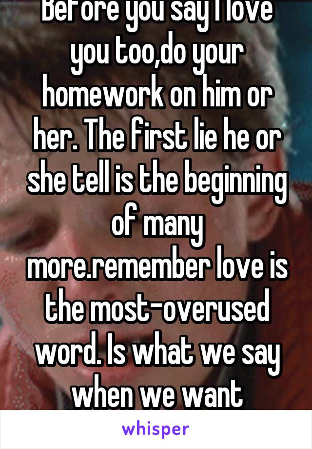 Before you say I love you too,do your homework on him or her. The first lie he or she tell is the beginning of many more.remember love is the most-overused word. Is what we say when we want something.