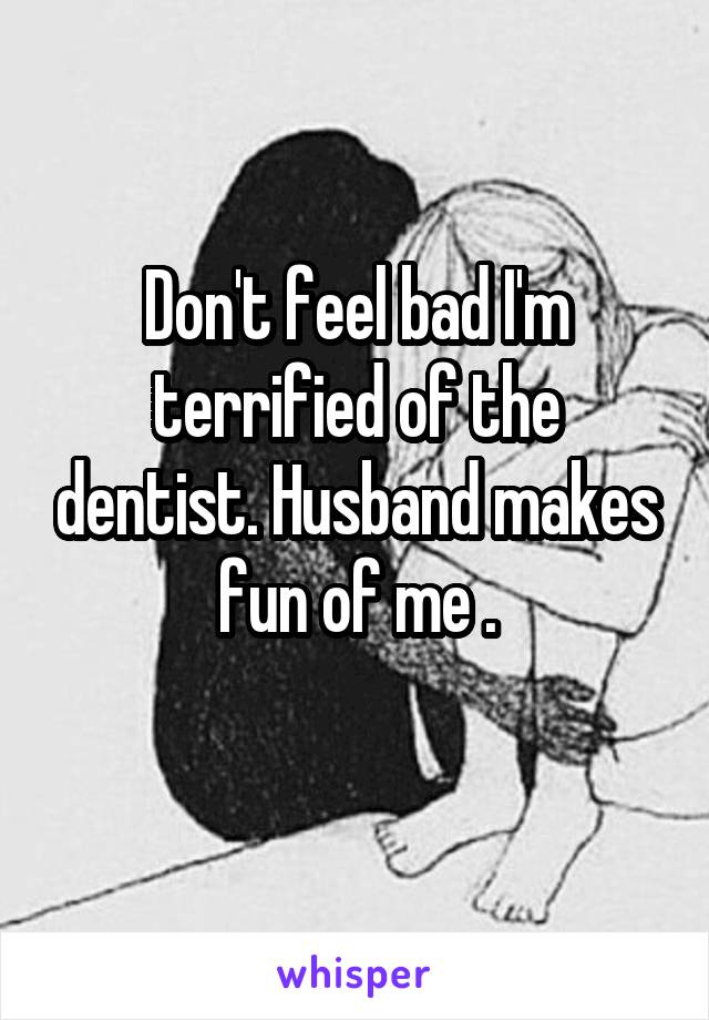 Don't feel bad I'm terrified of the dentist. Husband makes fun of me .
