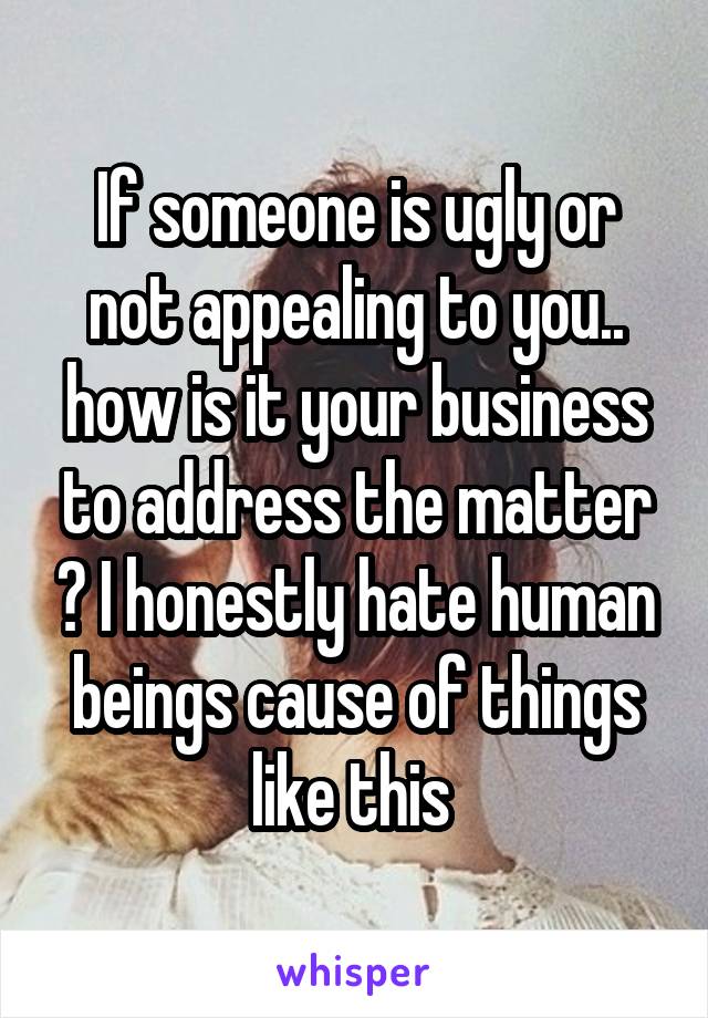 If someone is ugly or not appealing to you.. how is it your business to address the matter ? I honestly hate human beings cause of things like this 