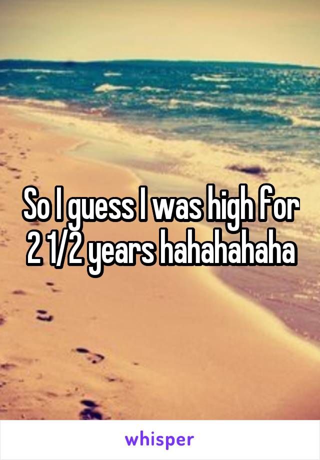 So I guess I was high for 2 1/2 years hahahahaha