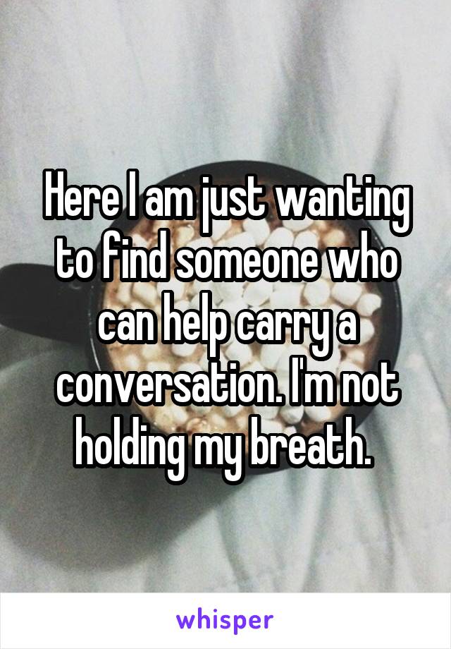 Here I am just wanting to find someone who can help carry a conversation. I'm not holding my breath. 