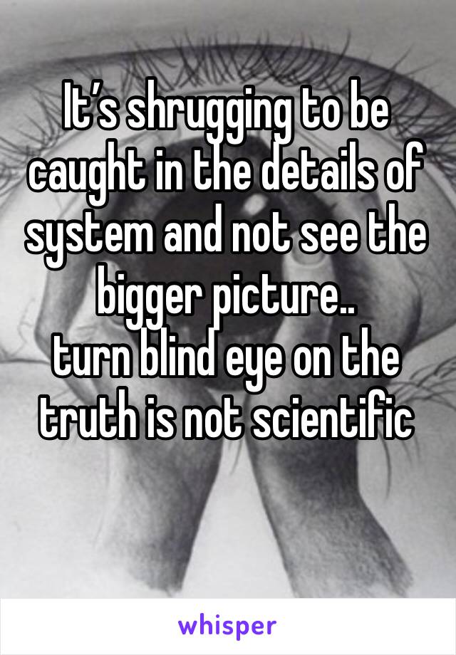 It’s shrugging to be caught in the details of system and not see the bigger picture.. 
turn blind eye on the truth is not scientific 