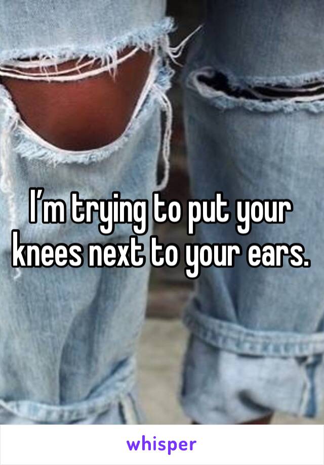 I’m trying to put your knees next to your ears.