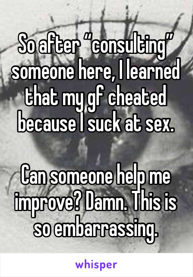 So after “consulting” someone here, I learned that my gf cheated because I suck at sex.

Can someone help me improve? Damn. This is so embarrassing. 