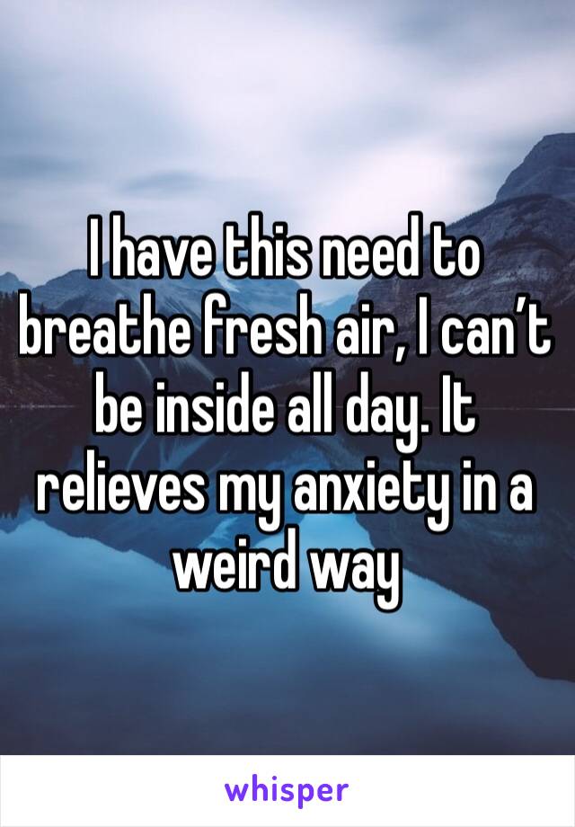 I have this need to breathe fresh air, I can’t be inside all day. It relieves my anxiety in a weird way 