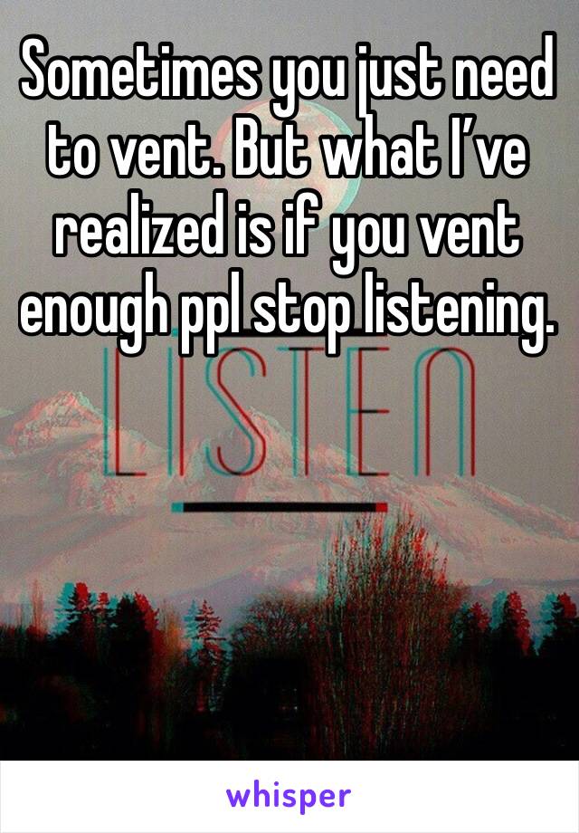 Sometimes you just need to vent. But what I’ve realized is if you vent enough ppl stop listening. 