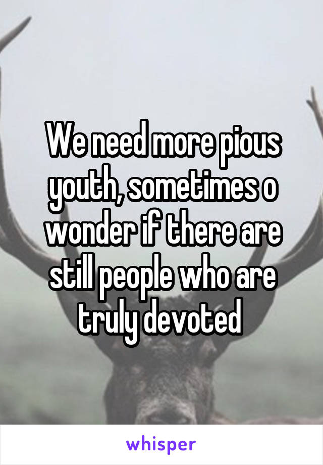 We need more pious youth, sometimes o wonder if there are still people who are truly devoted 