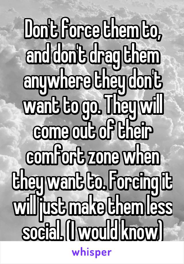 Don't force them to, and don't drag them anywhere they don't want to go. They will come out of their comfort zone when they want to. Forcing it will just make them less social. (I would know)