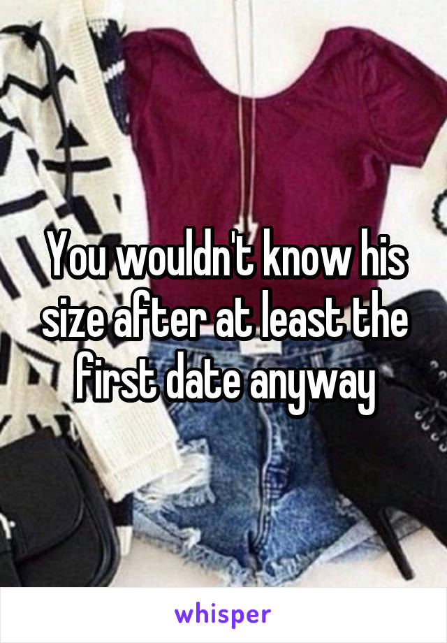 You wouldn't know his size after at least the first date anyway