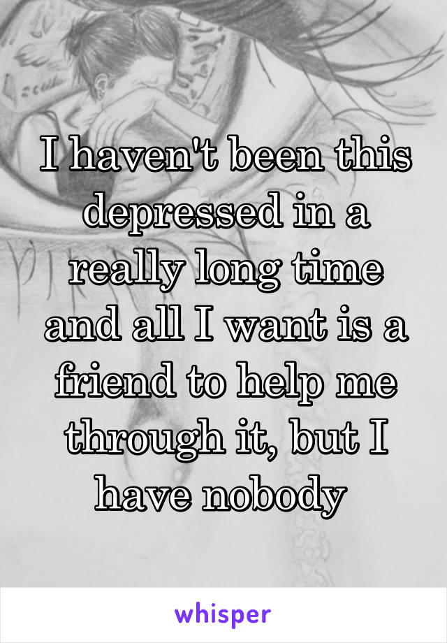 I haven't been this depressed in a really long time and all I want is a friend to help me through it, but I have nobody 