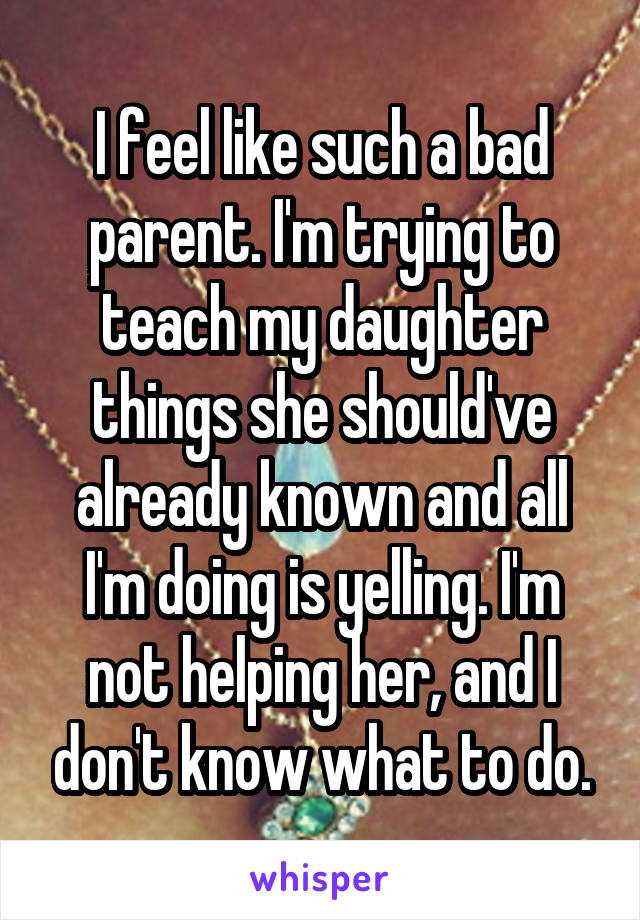 I feel like such a bad parent. I'm trying to teach my daughter things she should've already known and all I'm doing is yelling. I'm not helping her, and I don't know what to do.